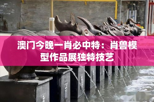 澳门今晚一肖必中特：肖兽模型作品展独特技艺