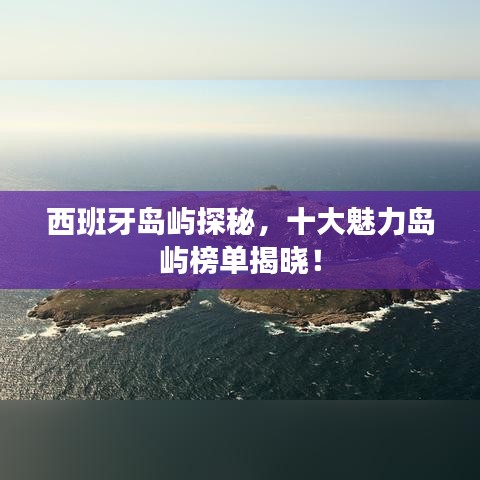西班牙岛屿探秘，十大魅力岛屿榜单揭晓！