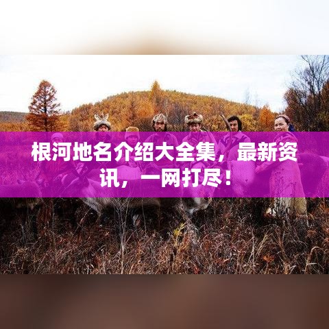 根河地名介绍大全集，最新资讯，一网打尽！