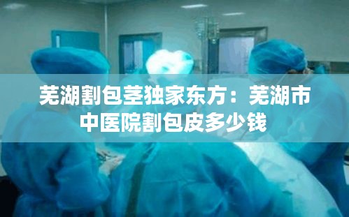 芜湖割包茎独家东方：芜湖市中医院割包皮多少钱 