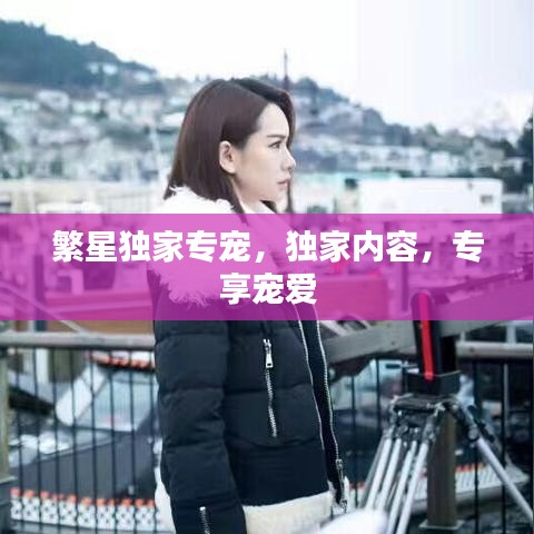 繁星独家专宠，独家内容，专享宠爱