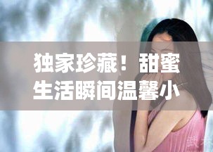 独家珍藏！甜蜜生活瞬间温馨小视频记录
