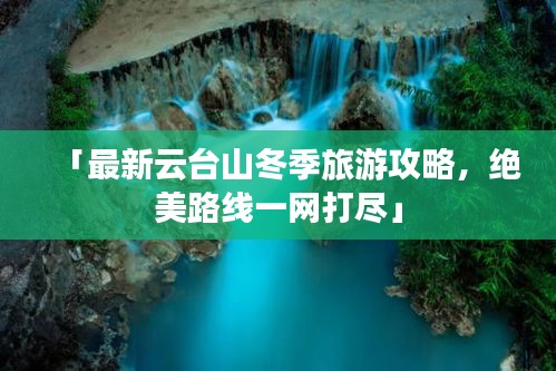 「最新云台山冬季旅游攻略，绝美路线一网打尽」