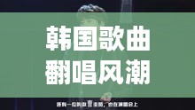 韩国歌曲翻唱风潮盛行，热门翻唱歌曲大揭秘！