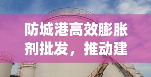 防城港高效膨胀剂批发，推动建筑行业蓬勃发展之路