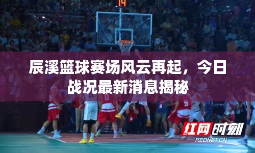 辰溪篮球赛场风云再起，今日战况最新消息揭秘
