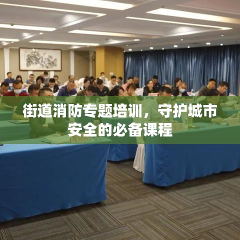 街道消防专题培训，守护城市安全的必备课程