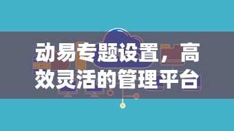 动易专题设置，高效灵活的管理平台，助力打造卓越专题体验