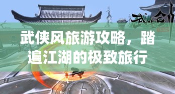 武侠风旅游攻略，踏遍江湖的极致旅行体验指南