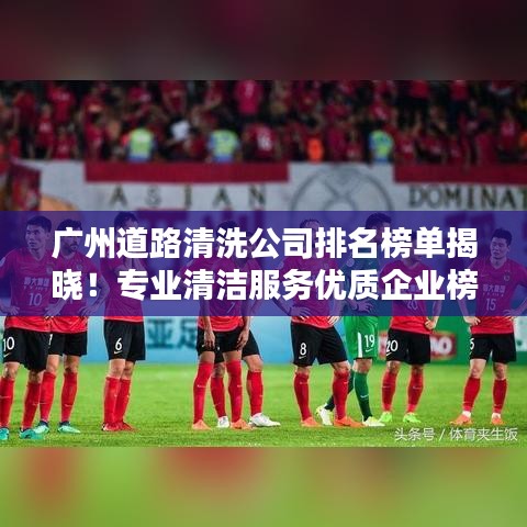 广州道路清洗公司排名榜单揭晓！专业清洁服务优质企业榜单出炉！